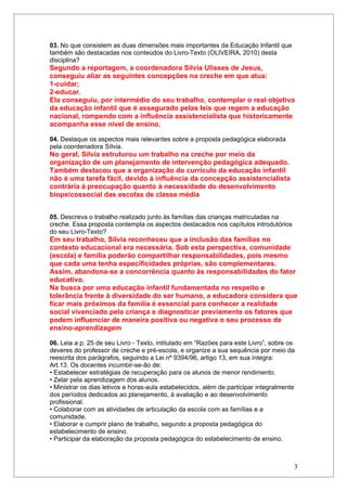 03. No que consistem as duas dimensões mais importantes da Educação Infantil que
também são destacadas nos conteúdos do Livro-Texto (OLIVEIRA, 2010) desta
disciplina?
Segundo a reportagem, a coordenadora Sílvia Ulisses de Jesus,
conseguiu aliar as seguintes concepções na creche em que atua:
1-cuidar;
2-educar.
Ela conseguiu, por intermédio do seu trabalho, contemplar o real objetivo
da educação infantil que é assegurado pelas leis que regem a educação
nacional, rompendo com a influência assistencialista que historicamente
acompanha esse nível de ensino.

04. Destaque os aspectos mais relevantes sobre a proposta pedagógica elaborada
pela coordenadora Sílvia.
No geral, Sílvia estruturou um trabalho na creche por meio da
organização de um planejamento de intervenção pedagógica adequado.
Também destacou que a organização do currículo da educação infantil
não é uma tarefa fácil, devido à influência da concepção assistencialista
contrária à preocupação quanto à necessidade do desenvolvimento
biopsicossocial das escolas de classe média


05. Descreva o trabalho realizado junto às famílias das crianças matriculadas na
creche. Essa proposta contempla os aspectos destacados nos capítulos introdutórios
do seu Livro-Texto?
Em seu trabalho, Sílvia reconheceu que a inclusão das famílias no
contexto educacional era necessária. Sob esta perspectiva, comunidade
(escola) e família poderão compartilhar responsabilidades, pois mesmo
que cada uma tenha especificidades próprias, são complementares.
Assim, abandona-se a concorrência quanto às responsabilidades do fator
educativo.
Na busca por uma educação infantil fundamentada no respeito e
tolerância frente à diversidade do ser humano, a educadora considera que
ficar mais próximos da família é essencial para conhecer a realidade
social vivenciado pela criança e diagnosticar previamente os fatores que
podem influenciar de maneira positiva ou negativa o seu processo de
ensino-aprendizagem

06. Leia a p. 25 de seu Livro - Texto, intitulado em “Razões para este Livro”, sobre os
deveres do professor de creche e pré-escola, e organize a sua sequência por meio da
reescrita dos parágrafos, seguindo a Lei nº 9394/96, artigo 13, em sua íntegra:
Art.13. Os docentes incumbir-se-ão de:
• Estabelecer estratégias de recuperação para os alunos de menor rendimento.
• Zelar pela aprendizagem dos alunos.
• Ministrar os dias letivos e horas-aula estabelecidos, além de participar integralmente
dos períodos dedicados ao planejamento, à avaliação e ao desenvolvimento
profissional.
• Colaborar com as atividades de articulação da escola com as famílias e a
comunidade.
• Elaborar e cumprir plano de trabalho, segundo a proposta pedagógica do
estabelecimento de ensino.
• Participar da elaboração da proposta pedagógica do estabelecimento de ensino.



                                                                                       3
 