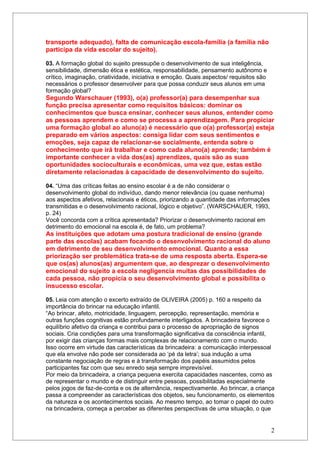 transporte adequado), falta de comunicação escola-família (a família não
participa da vida escolar do sujeito).

03. A formação global do sujeito pressupõe o desenvolvimento de sua inteligência,
sensibilidade, dimensão ética e estética, responsabilidade, pensamento autônomo e
crítico, imaginação, criatividade, iniciativa e emoção. Quais aspectos/ requisitos são
necessários o professor desenvolver para que possa conduzir seus alunos em uma
formação global?
Segundo Warschauer (1993), o(a) professor(a) para desempenhar sua
função precisa apresentar como requisitos básicos: dominar os
conhecimentos que busca ensinar, conhecer seus alunos, entender como
as pessoas aprendem e como se processa a aprendizagem. Para propiciar
uma formação global ao aluno(a) é necessário que o(a) professor(a) esteja
preparado em vários aspectos: consiga lidar com seus sentimentos e
emoções, seja capaz de relacionar-se socialmente, entenda sobre o
conhecimento que irá trabalhar e como cada aluno(a) aprende; também é
importante conhecer a vida dos(as) aprendizes, quais são as suas
oportunidades socioculturais e econômicas, uma vez que, estas estão
diretamente relacionadas à capacidade de desenvolvimento do sujeito.

04. “Uma das críticas feitas ao ensino escolar é a de não considerar o
desenvolvimento global do indivíduo, dando menor relevância (ou quase nenhuma)
aos aspectos afetivos, relacionais e éticos, priorizando a quantidade das informações
transmitidas e o desenvolvimento racional, lógico e objetivo”. (WARSCHAUER, 1993,
p. 24)
Você concorda com a crítica apresentada? Priorizar o desenvolvimento racional em
detrimento do emocional na escola é, de fato, um problema?
As instituições que adotam uma postura tradicional de ensino (grande
parte das escolas) acabam focando o desenvolvimento racional do aluno
em detrimento de seu desenvolvimento emocional. Quanto a essa
priorização ser problemática trata-se de uma resposta aberta. Espera-se
que os(as) alunos(as) argumentem que, ao desprezar o desenvolvimento
emocional do sujeito a escola negligencia muitas das possibilidades de
cada pessoa, não propicia o seu desenvolvimento global e possibilita o
insucesso escolar.

05. Leia com atenção o excerto extraído de OLIVEIRA (2005) p. 160 a respeito da
importância do brincar na educação infantil.
“Ao brincar, afeto, motricidade, linguagem, percepção, representação, memória e
outras funções cognitivas estão profundamente interligados. A brincadeira favorece o
equilíbrio afetivo da criança e contribui para o processo de apropriação de signos
sociais. Cria condições para uma transformação significativa da consciência infantil,
por exigir das crianças formas mais complexas de relacionamento com o mundo.
Isso ocorre em virtude das características da brincadeira: a comunicação interpessoal
que ela envolve não pode ser considerada ao ‘pé da letra’; sua indução a uma
constante negociação de regras e à transformação dos papéis assumidos pelos
participantes faz com que seu enredo seja sempre imprevisível.
Por meio da brincadeira, a criança pequena exercita capacidades nascentes, como as
de representar o mundo e de distinguir entre pessoas, possibilitadas especialmente
pelos jogos de faz-de-conta e os de alternância, respectivamente. Ao brincar, a criança
passa a compreender as características dos objetos, seu funcionamento, os elementos
da natureza e os acontecimentos sociais. Ao mesmo tempo, ao tomar o papel do outro
na brincadeira, começa a perceber as diferentes perspectivas de uma situação, o que


                                                                                         2
 