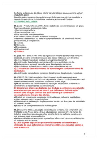 lhe facilita a elaboração do diálogo interior característico de seu pensamento verbal”.
(OLIVEIRA, 2005)
Considerando o que aprendeu neste tema você afirmaria que o brincar possibilita o
desenvolvimento global do indivíduo e sua formação humana? Explique.
ATIVIDADE AVALIATIVA

06. (IASC - Prefeitura Recife, 2006). Para o trabalho de conscientização de um grupo,
foram consideradas as seguintes metas:
• Ouvir com desenvoltura.
• Entender melhor o outro.
• Usar e controlar sua agressividade.
• Ser curioso, criativo, inovador e aberto a mudanças.
O estímulo a essas metas faz parte do comportamento de um profissional voltado,
principalmente, à competência:
a) Técnica.
b) Gerencial.
c) Interpessoal.
d) Organizacional.
e) Política.

07. (SEE / MT, 2006). Como forma de organização racional do tempo nos currículos
escolares, o horário tem sido empregado pela escola tradicional com diferentes
objetivos. Não diz respeito ao objetivo de uma prática tradicional:
a) A distribuição das atividades escolares conforme as subdivisões do dia.
b) O planejamento semanal, mensal e anual das atividades escolares.
c) O controle dos limites do tempo previsto para cada atividade escolar.
d) O respeito ao desenvolvimento da aprendizagem conforme o ritmo de
cada aluno.
e) A distribuição planejada dos conteúdos disciplinares e das atividades recreativas.

08. (CEFET- SC, 2006 - adaptado). De modo geral. A prática pedagógica nas
instituições de ensino ocorre de forma fragmentada, o que pouco tem favorecido o real
desenvolvimento escolar dos alunos. Mudar essa prática exige:
a) Mudar as normas de funcionamento da instituição, flexibilizando sua estrutura
administrativa e modernizando sua infraestrutura.
b) Elaborar um projeto pedagógico que traduza o contexto sociocultural e
educativo em que a escola se insere, que defina uma linha de ação
comum para atuação coletiva dos educadores que contemple o
desenvolvimento integral dos alunos.
c) Instituir um programa de capacitação continuada para melhorar a qualidade de
ensino, aplicando métodos construtivistas.
d) Descentralizar a elaboração do planejamento escolar, por área, para dar efetividade
ao processo escolar.
e) Elaborar um planejamento escolar multidisciplinar.

09. (Transpetro, 2006). A educação não existe para si mesma. Ela sempre tem uma
finalidade social. Nessa perspectiva, a educação que se desenvolve no mundo do
trabalho, segundo uma pedagogia crítico social e diante da realidade complexa em
que se insere, deve ter como objetivo:
a) Adaptar cidadãos para ocuparem lugares fixos e funcionais na estrutura hierárquica
da produção e da sociedade.
b) Criar sujeitos capazes de pensar criativamente e de maximizar a
utilização de seus potenciais de maneira solidária nas relações sociais e
com a natureza.


                                                                                          3
 