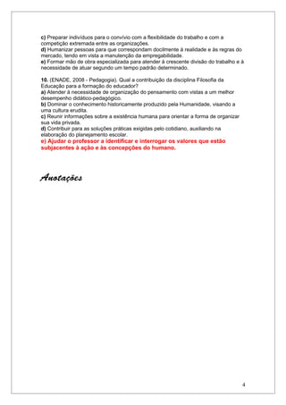 c) Preparar indivíduos para o convívio com a flexibilidade do trabalho e com a
competição extremada entre as organizações.
d) Humanizar pessoas para que correspondam docilmente à realidade e às regras do
mercado, tendo em vista a manutenção da empregabilidade.
e) Formar mão de obra especializada para atender à crescente divisão do trabalho e à
necessidade de atuar segundo um tempo padrão determinado.

10. (ENADE, 2008 - Pedagogia). Qual a contribuição da disciplina Filosofia da
Educação para a formação do educador?
a) Atender à necessidade de organização do pensamento com vistas a um melhor
desempenho didático-pedagógico.
b) Dominar o conhecimento historicamente produzido pela Humanidade, visando a
uma cultura erudita.
c) Reunir informações sobre a existência humana para orientar a forma de organizar
sua vida privada.
d) Contribuir para as soluções práticas exigidas pelo cotidiano, auxiliando na
elaboração do planejamento escolar.
e) Ajudar o professor a identificar e interrogar os valores que estão
subjacentes à ação e às concepções do humano.




Anotações




                                                                                     4
 