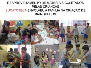 REAPROVEITAMENTO DE MATERIAIS COLETADOS
             PELAS CRIANÇAS
SUCATOTECA ENVOLVEU A FAMÍLIA NA CRIAÇÃO DE
              BRINQUEDOS
 