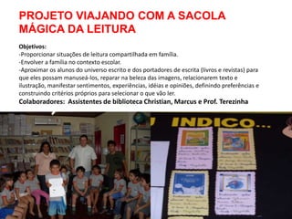 PROJETO VIAJANDO COM A SACOLA
MÁGICA DA LEITURA
Objetivos:
-Proporcionar situações de leitura compartilhada em família.
-Envolver a família no contexto escolar.
-Aproximar os alunos do universo escrito e dos portadores de escrita (livros e revistas) para
que eles possam manuseá-los, reparar na beleza das imagens, relacionarem texto e
ilustração, manifestar sentimentos, experiências, idéias e opiniões, definindo preferências e
construindo critérios próprios para selecionar o que vão ler.
Colaboradores: Assistentes de biblioteca Christian, Marcus e Prof. Terezinha
 