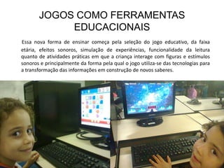 JOGOS COMO FERRAMENTAS
            EDUCACIONAIS
Essa nova forma de ensinar começa pela seleção do jogo educativo, da faixa
etária, efeitos sonoros, simulação de experiências, funcionalidade da leitura
quanto de atividades práticas em que a criança interage com figuras e estímulos
sonoros e principalmente da forma pela qual o jogo utiliza-se das tecnologias para
a transformação das informações em construção de novos saberes.
 