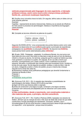 estímulo proporcionado pela linguagem do mais experiente, a interação
professor-criança, assim como ocorre entre criança-criança, professor-
família etc., promovem mudanças importantes.

03. Escolha cinco conceitos-chave do texto. Em seguida, defina cada um deles com as
suas próprias palavras.
Exemplo:
Vygotsky - representante da teoria interacionista. Dedicou-se ao estudo da influência
do meio social no processo de aprendizagem. Destaca a importância da linguagem
nesse processo.
Pessoal

04. Complete as lacunas utilizando as palavras do quadro:


                     história - ciências - infantil
                     cultura - pessoa - qualidade


Segundo OLIVEIRA (2010), “uma compreensão dos pontos básicos sobre como cada
(pessoa) se desenvolve em sua (cultura) pode apoiar a promoção de experiências
pedagógicas de (qualidade) na educação (infantil). No decorrer da (história),
esses pontos foram sendo sistematizados pelas (ciências)”.

05. (Enade, 2008 - Pedagogia - adaptada). A professora Renata, de uma turma com
faixa etária de cinco anos, leva todos os dias para a sala de aula um livro de literatura
infantil e o lê para os alunos. Ao terminar, pergunta qual foi a parte da história que eles
mais gostaram e a escreve no quadro. Em seguida, lê em voz alta o trecho que
escreveu, acompanhando com o dedo a leitura. Como a biblioteca da escola é
pequena, ela pediu a contribuição das crianças para que trouxessem livros, revistas ou
jornais de suas casas. No dia seguinte ao pedido, recebeu a visita de Alice, mãe de
um aluno, indagando-a sobre o motivo do pedido, já que a maioria das crianças
daquela turma ainda não sabia ler.
a) Apresente e explique duas justificativas pedagógicas que deverão fundamentar a
resposta de Renata a Alice.
Proposta 1
Proposta 2
ATIVIDADE AVALIATIVA

06. (Concurso FJG, 2011 - RJ). A respeito das interações e possibilidades de
aprendizagens dos bebês, Oliveira (2010) afirma que eles:
a) Agem de forma que dissocia afeto e cognição.
b) Antes de construírem uma lógica na ação, constroem uma lógica narrativa.
c) Nascem sem estruturas pré-adaptadas para se relacionar com outros seres
humanos.
d) São confrontados, desde o nascimento, com construções materiais e
não materiais das quais, a princípio, não têm consciência.

07. (Concurso FJG, 2011 - RJ). Coelho e Pedrosa (2000), baseadas nos estudos de
Wallon, afirmam que as crianças de dois a três anos de idade dão sinais de que estão
construindo a função psicológica de representar. Concluem, também, que a
brincadeira/jogo do faz de conta favorece o desenvolvimento dessa função psicológica
em específico - a de representar - porque essa brincadeira:




                                                                                         2
 