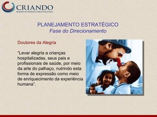 Doutores da Alegria “ Levar alegria a crianças hospitalizadas, seus pais e profissionais de saúde, por meio da arte do palhaço, nutrindo esta forma de expressão como meio de enriquecimento da experiência humana”. PLANEJAMENTO ESTRATÉGICO Fase do Direcionamento 