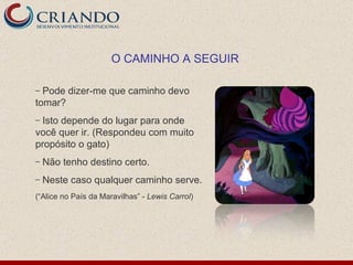 Pode dizer-me que caminho devo tomar? Isto depende do lugar para onde você quer ir. (Respondeu com muito propósito o gato) Não tenho destino certo. Neste caso qualquer caminho serve. (“Alice no País da Maravilhas” -  Lewis Carrol ) O CAMINHO A SEGUIR 