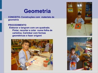 Geometria
CONCEITO- Construções com materiais de
geometria
PROCEDIMENTO
Elaborar o tangram com um quadrado.
Pintar, recortar e colar numa folha de
cartolina. Carimbar com formas
geométricas e fazer origami
 