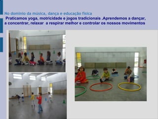 
No domínio da música, dança e educação física
Praticamos yoga, motricidade e jogos tradicionais .Aprendemos a dançar,
a concentrar, relaxar a respirar melhor e controlar os nossos movimentos
 