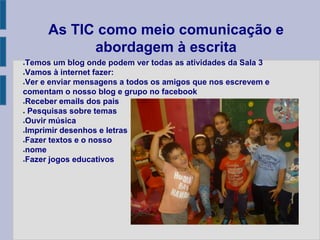 As TIC como meio comunicação e
abordagem à escrita
●Temos um blog onde podem ver todas as atividades da Sala 3
●Vamos à internet fazer:
●Ver e enviar mensagens a todos os amigos que nos escrevem e
comentam o nosso blog e grupo no facebook
●Receber emails dos pais
● Pesquisas sobre temas
●Ouvir música
●Imprimir desenhos e letras
●Fazer textos e o nosso
●nome
●Fazer jogos educativos
 