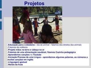 ●Educação para a cidadania – dia do animal – falamos dos direitos dos animais
●Falamos da violência
●Projeto mãos na terra e cabeça no ar
●Falamos de uma alimentação saudável, fizemos Cozinha pedagógica
●Aprendemos canções no Youtube
●Iniciação Precose de uma Língua – aprendemos algumas palavras, os números e
muitas canções em inglês
●Linguagem gestual
●Heróis da fruta
Projetos
 