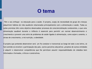 O tema
Têm o seu enfoque na educação para a saúde. O projeto, surgiu da necessidade do grupo de crianças
adquirirem hábitos de vida saudáveis relacionados principalmente com a alimentação e saúde. Todas as
ações previstas têm como objetivo desencadear processos de consciencialização conducentes, a que uma
alimentação saudável durante a infância é essencial para permitir um normal desenvolvimento e
crescimento e prevenir uma série de problemas de saúde ligados à alimentação, como sejam a anemia, o
atraso de crescimento, a má nutrição, a obesidade.
O projeto que pretendo desenvolver será um fio condutor e transversal ao longo de todo o ano letivo, só
fará sentido se envolver a participação dos pais, outros parceiros educativos ,projetos de outras entidades
e adquirir e desenvolver competências que lhe permitam assumir responsabilidades de cidadãos bem
informados e formados, críticos e construtivos.
 