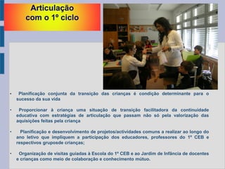 Articulação
com o 1º ciclo
• Planificação conjunta da transição das crianças é condição determinante para o
sucesso da sua vida
• Proporcionar à criança uma situação de transição facilitadora da continuidade
educativa com estratégias de articulação que passam não só pela valorização das
aquisições feitas pela criança
• Planificação e desenvolvimento de projetos/actividades comuns a realizar ao longo do
ano letivo que impliquem a participação dos educadores, professores do 1º CEB e
respectivos gruposde crianças;
• Organização de visitas guiadas à Escola do 1º CEB e ao Jardim de Infância de docentes
e crianças como meio de colaboração e conhecimento mútuo.
 
