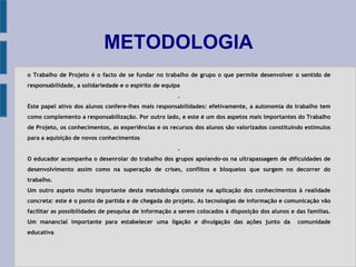 METODOLOGIA
o Trabalho de Projeto é o facto de se fundar no trabalho de grupo o que permite desenvolver o sentido de
responsabilidade, a solidariedade e o espírito de equipa
.
Este papel ativo dos alunos confere-lhes mais responsabilidades: efetivamente, a autonomia do trabalho tem
como complemento a responsabilização. Por outro lado, e este é um dos aspetos mais importantes do Trabalho
de Projeto, os conhecimentos, as experiências e os recursos dos alunos são valorizados constituindo estímulos
para a aquisição de novos conhecimentos
.
O educador acompanha o desenrolar do trabalho dos grupos apoiando-os na ultrapassagem de dificuldades de
desenvolvimento assim como na superação de crises, conflitos e bloqueios que surgem no decorrer do
trabalho.
Um outro aspeto muito importante desta metodologia consiste na aplicação dos conhecimentos à realidade
concreta: este é o ponto de partida e de chegada do projeto. As tecnologias de informação e comunicação vão
facilitar as possibilidades de pesquisa de informação a serem colocados à disposição dos alunos e das famílias.
Um manancial importante para estabelecer uma ligação e divulgação das ações junto da comunidade
educativa
 