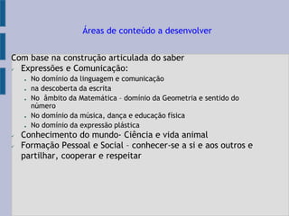 Com base na construção articulada do saber
 Expressões e Comunicação:
● No domínio da linguagem e comunicação
● na descoberta da escrita
● No âmbito da Matemática – domínio da Geometria e sentido do
número
● No domínio da música, dança e educação física
● No domínio da expressão plástica
 Conhecimento do mundo- Ciência e vida animal
 Formação Pessoal e Social – conhecer-se a si e aos outros e
partilhar, cooperar e respeitar
Áreas de conteúdo a desenvolver
 