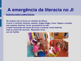 A emergência da literacia no JI
DESENVOLVEMOS COMPETÊNCIAS
●No contato com os livros no cantinho da leitura
●A ouvir e recontar histórias, poesias, lengas-lengas, trava- línguas e canções
com suportes diversos: livros, powerpoint,na web
●A fazer ilustrações de textos,de livros e recontar novas histórias
●Indo ao centro de recursos – Requisitar livros
●Ler em família
 