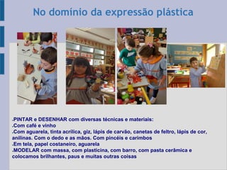●PINTAR e DESENHAR com diversas técnicas e materiais:
●Com café e vinho
●Com aguarela, tinta acrílica, giz, lápis de carvão, canetas de feltro, lápis de cor,
anilinas. Com o dedo e as mãos. Com pincéis e carimbos
●Em tela, papel costaneiro, aguarela
●MODELAR com massa, com plasticina, com barro, com pasta cerâmica e
colocamos brilhantes, paus e muitas outras coisas
No domínio da expressão plástica
 