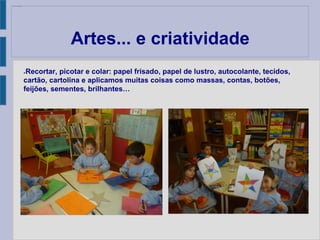 Artes... e criatividade
●Recortar, picotar e colar: papel frisado, papel de lustro, autocolante, tecidos,
cartão, cartolina e aplicamos muitas coisas como massas, contas, botões,
feijões, sementes, brilhantes…
 