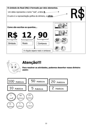10
O símbolo do Real (R$) é formado por dois elementos.
Um deles representa o nome “real”, a letra R.
O outro é a representação gráfica do dinheiro, o cifrão.
Como são escritas as quantias...
R$ 12 , 90
Atenção!!!
Para resolver as atividades, podemos desenhar nosso dinheiro
assim:
Símbolo Reais Centavos
A vírgula separa reais e centavos
 