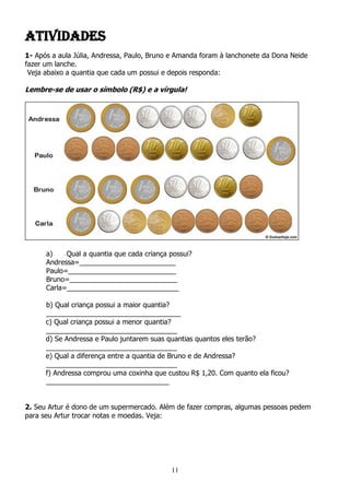 11
Atividades
1- Após a aula Júlia, Andressa, Paulo, Bruno e Amanda foram à lanchonete da Dona Neide
fazer um lanche.
Veja abaixo a quantia que cada um possui e depois responda:
Lembre-se de usar o símbolo (R$) e a vírgula!
a) Qual a quantia que cada criança possui?
Andressa=_________________________
Paulo=____________________________
Bruno=____________________________
Carla=_____________________________
b) Qual criança possui a maior quantia?
___________________________________
c) Qual criança possui a menor quantia?
__________________________________
d) Se Andressa e Paulo juntarem suas quantias quantos eles terão?
__________________________________
e) Qual a diferença entre a quantia de Bruno e de Andressa?
__________________________________
f) Andressa comprou uma coxinha que custou R$ 1,20. Com quanto ela ficou?
________________________________
2. Seu Artur é dono de um supermercado. Além de fazer compras, algumas pessoas pedem
para seu Artur trocar notas e moedas. Veja:
 