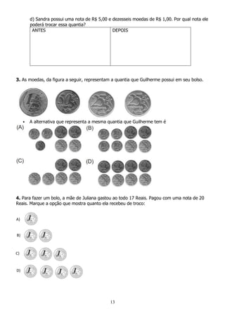 13
d) Sandra possui uma nota de R$ 5,00 e dezesseis moedas de R$ 1,00. Por qual nota ele
poderá trocar essa quantia?
ANTES DEPOIS
3. As moedas, da figura a seguir, representam a quantia que Guilherme possui em seu bolso.
 A alternativa que representa a mesma quantia que Guilherme tem é
4. Para fazer um bolo, a mãe de Juliana gastou ao todo 17 Reais. Pagou com uma nota de 20
Reais. Marque a opção que mostra quanto ela recebeu de troco:
A)
B)
C)
D)
 