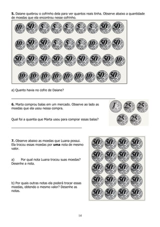 14
5. Daiane quebrou o cofrinho dela para ver quantos reais tinha. Observe abaixo a quantidade
de moedas que ela encontrou nesse cofrinho.
a) Quanto havia no cofre de Daiane?
___________________________________________________________
6. Marta comprou balas em um mercado. Observe ao lado as
moedas que ela usou nessa compra.
Qual foi a quantia que Marta usou para comprar essas balas?
________________________________________
7. Observe abaixo as moedas que Luana possui.
Ela trocou essas moedas por uma nota de mesmo
valor.
a) Por qual nota Luana trocou suas moedas?
Desenhe a nota.
b) Por quais outras notas ela poderá trocar essas
moedas, obtendo o mesmo valor? Desenhe as
notas.
 