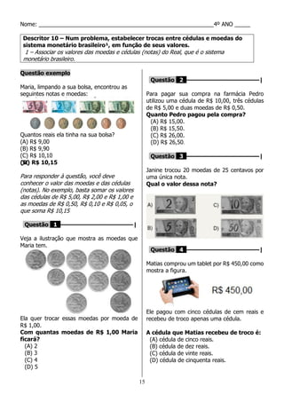 15
Nome: ________________________________________________________4º ANO _____
Descritor 10 – Num problema, estabelecer trocas entre cédulas e moedas do
sistema monetário brasileiro¹, em função de seus valores.
1 – Associar os valores das moedas e cédulas (notas) do Real, que é o sistema
monetário brasileiro.
Questão exemplo
Maria, limpando a sua bolsa, encontrou as
seguintes notas e moedas:
Quantos reais ela tinha na sua bolsa?
(A) R$ 9,00
(B) R$ 9,90
(C) R$ 10,10
(D) R$ 10,15
Para responder à questão, você deve
conhecer o valor das moedas e das cédulas
(notas). No exemplo, basta somar os valores
das cédulas de R$ 5,00, R$ 2,00 e R$ 1,00 e
as moedas de R$ 0,50, R$ 0,10 e R$ 0,05, o
que soma R$ 10,15
Questão 1 ––––––––––––––––––––|
Veja a ilustração que mostra as moedas que
Maria tem.
Ela quer trocar essas moedas por moeda de
R$ 1,00.
Com quantas moedas de R$ 1,00 Maria
ficará?
(A) 2
(B) 3
(C) 4
(D) 5
Questão 2 ––––––––––––––––––––|
Para pagar sua compra na farmácia Pedro
utilizou uma cédula de R$ 10,00, três cédulas
de R$ 5,00 e duas moedas de R$ 0,50.
Quanto Pedro pagou pela compra?
(A) R$ 15,00.
(B) R$ 15,50.
(C) R$ 26,00.
(D) R$ 26,50.
Questão 3 ––––––––––––––––––––|
Janine trocou 20 moedas de 25 centavos por
uma única nota.
Qual o valor dessa nota?
Questão 4 ––––––––––––––––––––|
Matias comprou um tablet por R$ 450,00 como
mostra a figura.
Ele pagou com cinco cédulas de cem reais e
recebeu de troco apenas uma cédula.
A cédula que Matias recebeu de troco é:
(A) cédula de cinco reais.
(B) cédula de dez reais.
(C) cédula de vinte reais.
(D) cédula de cinquenta reais.
 