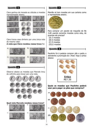 16
Questão 5 ––––––––––––––––––––|
Clara ganhou de mesada as cédulas e moedas
representadas abaixo.
Clara trocou esse dinheiro por uma única nota
de mesmo valor.
A nota que Clara recebeu nessa troca foi:
Questão 6 ––––––––––––––––––––|
Observe abaixo as moedas que Marcelo tirou
do cofrinho para trocar por uma nota.
Qual nota Marcelo recebeu nessa troca?
Questão 7 ––––––––––––––––––––|
Mamãe só tem moedas em sua carteira como
a representada abaixo.
Para comprar um pacote de maçarão de R$
3,00 usando somente moedas como esta, de
quantas ela precisa?
(A) 3 moedas
(B) 6 moedas
(C) 9 moedas
(D)12 moedas
Questão 8 ––––––––––––––––––––|
Paulinho foi à padaria comprar pão e pediu a
atendente a promoção de 1 Real. Veja o cartaz
abaixo:
Quais as moedas que Paulinho poderá
usar para pagar os pães que comprou?
 