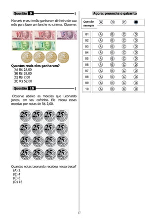 17
Questão 9 ––––––––––––––––––––|
Marcelo e seu irmão ganharam dinheiro de sua
mãe para fazer um lanche no cinema. Observe:
Quantos reais eles ganharam?
(A) R$ 28,00
(B) R$ 29,00
(C) R$ 7,00
(D) R$ 52,00
Questão 10 –––––––––––––––––––|
Observe abaixo as moedas que Leonardo
juntou em seu cofrinho. Ele trocou essas
moedas por notas de R$ 2,00.
Quantas notas Leonardo recebeu nessa troca?
(A) 2
(B) 4
(C) 8
(D) 16
Agora, preencha o gabarito
Questão
exemplo
 