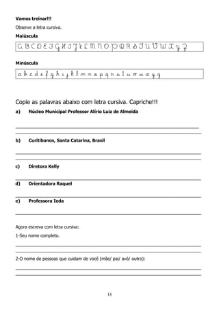 18
Vamos treinar!!!
Observe a letra cursiva.
Maiúscula
A B C D E F G H I J K L M N O P Q R S T U V W X Y Z
Minúscula
a b c d e f g h i j k l m n o p q r s t u v w x y z
Copie as palavras abaixo com letra cursiva. Capriche!!!
a) Núcleo Municipal Professor Alírio Luiz de Almeida
____________________________________________________________________________
_____________________________________________________________________________
b) Curitibanos, Santa Catarina, Brasil
_____________________________________________________________________________
_____________________________________________________________________________
c) Diretora Kelly
_____________________________________________________________________________
d) Orientadora Raquel
_____________________________________________________________________________
e) Professora Ieda
_____________________________________________________________________________
Agora escreva com letra cursiva:
1-Seu nome completo.
_____________________________________________________________________________
_____________________________________________________________________________
2-O nome de pessoas que cuidam de você (mãe/ pai/ avó/ outro):
_____________________________________________________________________________
_____________________________________________________________________________
 