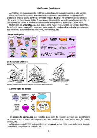 2
História em Quadrinhos
As histórias em quadrinhos são histórias compostas pela linguagem verbal e não- verbal.
Essas histórias são apresentadas dentro de quadrinhos, local onde os personagens são
expostos e a fala é escrita dentro de diversos tipos de balões. Há também histórias em que
não se usa nenhum tipo de balão. A mensagem é transmitida somente através dos desenhos e
das expressões faciais. A letra usada em histórias em quadrinho é sempre a CAIXA ALTA.
Há também as onomatopeias que são os sons, ruídos reproduzidos por letras e desenhos.
Também há os recursos gráficos que em sua maioria são os símbolos e sinais que aplicados
aos desenhos, acrescentam-lhe sensações, movimentos, etc.
As onomatopeias
Os Recursos Gráficos
Alguns tipos de balões
Os sinais de pontuação são variados, pois além de reforçar as vozes dos personagens
expressam o modo como eles representam seus sentimentos como: raiva, emoção, medo,
tristeza, etc.
A história em quadrinhos tudo acontece em um cenário que pode representar uma fazenda,
uma cidade, um parque de diversão, etc.
 