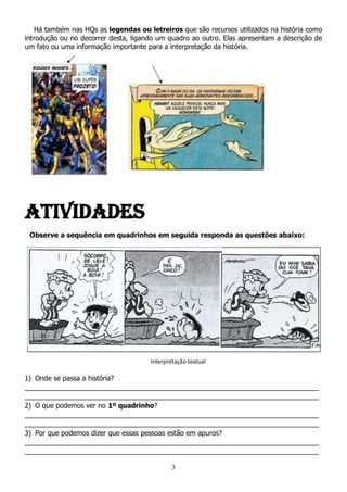 3
Há também nas HQs as legendas ou letreiros que são recursos utilizados na história como
introdução ou no decorrer desta, ligando um quadro ao outro. Elas apresentam a descrição de
um fato ou uma informação importante para a interpretação da história.
ATIVIDADES
Observe a sequência em quadrinhos em seguida responda as questões abaixo:
1) Onde se passa a história?
_____________________________________________________________________________
_____________________________________________________________________________
2) O que podemos ver no 1º quadrinho?
_____________________________________________________________________________
_____________________________________________________________________________
3) Por que podemos dizer que essas pessoas estão em apuros?
_____________________________________________________________________________
_____________________________________________________________________________
Interpretação textual
 