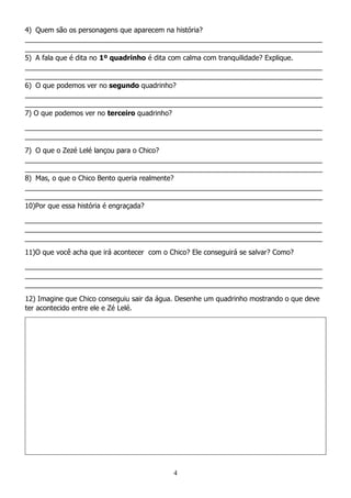 4
4) Quem são os personagens que aparecem na história?
_____________________________________________________________________________
_____________________________________________________________________________
5) A fala que é dita no 1º quadrinho é dita com calma com tranquilidade? Explique.
_____________________________________________________________________________
_____________________________________________________________________________
6) O que podemos ver no segundo quadrinho?
_____________________________________________________________________________
_____________________________________________________________________________
7) O que podemos ver no terceiro quadrinho?
_____________________________________________________________________________
_____________________________________________________________________________
7) O que o Zezé Lelé lançou para o Chico?
_____________________________________________________________________________
_____________________________________________________________________________
8) Mas, o que o Chico Bento queria realmente?
_____________________________________________________________________________
_____________________________________________________________________________
10)Por que essa história é engraçada?
_____________________________________________________________________________
_____________________________________________________________________________
_____________________________________________________________________________
11)O que você acha que irá acontecer com o Chico? Ele conseguirá se salvar? Como?
_____________________________________________________________________________
_____________________________________________________________________________
_____________________________________________________________________________
12) Imagine que Chico conseguiu sair da água. Desenhe um quadrinho mostrando o que deve
ter acontecido entre ele e Zé Lelé.
 