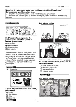 6
Nome: _________________________________________________________ 4º ANO _______
Descritor 5 – Interpretar texto¹ com auxílio de material gráfico diverso²
(propagandas, quadrinhos, foto etc.).
1 – Entender, saber compreender o texto a partir do que é apresentado.
2 – Materiais com variados tipos de desenho ou imagem, como quadrinhos, propagandas,
fotos etc.
Questão exemplo
No 3º quadrinho, a expressão do
personagem e a sua fala “AHHH! ”
indicam que ele ficou:
(A) acanhado.
(B) aterrorizado.
(C) decepcionado.
(D) estressado.
Para responder à questão, você precisa ficar
atento a todas as informações presentes na
imagem ou no desenho. No exemplo acima,
você precisa ler, na tirinha, os diálogos de
trás para frente, da direita para a esquerda,
para perceber a expressão de terror do
personagem.
Questão 1 ––––––––––––––––––––|
Veja a placa abaixo.
A placa diz para ter cuidado com o CÃO,
porque ele é
(A) bravo.
(B) dorminhoco.
(C) feio.
(D) pequeno.
Questão 2 ––––––––––––––––––––|
Leia o texto abaixo.
Disponível em: <http://www.monica.com.br/index.htm>. Acesso em:
22 maio 2011.
De acordo com esse texto, a intenção do
cachorro Bidu era:
(A) cavar um buraco fundo.
(B) despistar o outro cão.
(C) fugir de alguém.
(D) procurar ossos.
Questão 3 ––––––––––––––––––––|
Leia o texto abaixo.
 