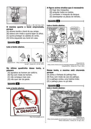 7
Recreio, n. 389. São Paulo: Abril.
O menino queria o boné emprestado,
porque
(A) achava bonito o boné do seu amigo.
(B) estava com medo e queria tapar os olhos.
(C) queria proteger os cabelos do vento.
(D) tinha esquecido seu boné em casa.
Questão 4 ––––––––––––––––––––|
Leia o texto abaixo.
Disponível em: <http://www.divertudo.com.br/quadrinhos/por-que-
nao.gif>. Acesso em: 26 mar. 2014.
No último quadrinho desse texto, o
pássaro
(A) agradece ao homem por soltá-lo.
(B) fica com medo do homem.
(C) não consegue mais voar.
(D) não quer sair da gaiola.
Questão 5 ––––––––––––––––––––|
Leia o texto abaixo.
http://www.google.com.br
A figura acima sinaliza que é necessário
(A) fugir dos mosquitos.
(B) aniquilar todos os insetos.
(C) combater o mosquito da dengue.
(D) desrespeitar as placas de trânsito.
Questão 6 ––––––––––––––––––––|
Leia o texto abaixo.
Disponível em:
<http://www.monica.com.br/cookpage/cookpage.cgi?!pag=comics/ti
rinhas/tira278>. Acesso em: 5 mar. 2012.
Nesse texto, a menina está chorando
porque
(A) achou a fantasia do palhaço feia.
(B) ficou com medo da cara do palhaço.
(C) o palhaço contou uma história triste.
(D) o palhaço pisou no pé dela.
Questão 7 ––––––––––––––––––––|
Leia o texto abaixo:
Disponível em:
<http://www.google.com.br/imgres?q=cartum+destrui%C3%A7%C3
%A3o+natureza%>. Acesso em: 25 ago. 2011.
 
