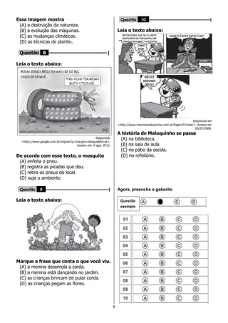 8
Essa imagem mostra
(A) a destruição da natureza.
(B) a evolução das máquinas.
(C) as mudanças climáticas.
(D) as técnicas de plantio.
Questão 8 ––––––––––––––––––––|
Leia o texto abaixo:
Disponível:
<http://www.google.com.br/imgres?q=charges+dengue&hl=pt>.
Acesso em: 9 ago. 2011.
De acordo com esse texto, o mosquito
(A) enfeita o pneu.
(B) registra as picadas que deu.
(C) retira os pneus do local.
(D) suja o ambiente.
Questão 9 ––––––––––––––––––––––––––––––|
Leia o texto abaixo:
Marque a frase que conta o que você viu.
(A) a menina desenrola a corda.
(B) a menina está dançando no jardim.
(C) as crianças brincam de pular corda.
(D) as crianças pegam as flores.
Questão 10 –––––––––––––––––––––––––––––|
Leia o texto abaixo:
Disponível em
<http://www.meninomaluquinho.com.br/PaginaTirinha/>. Acesso em
05/07/2008.
A história de Maluquinho se passa
(A) na biblioteca.
(B) na sala de aula.
(C) no pátio da escola.
(D) no refeitório.
Agora, preencha o gabarito
Questão
exemplo
 