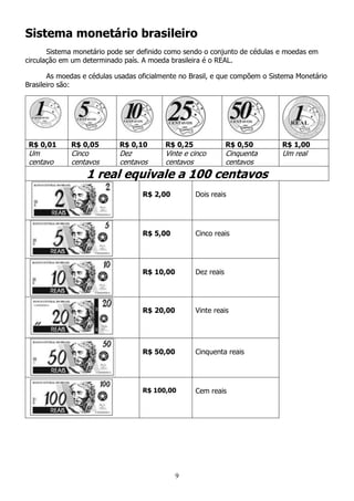 9
Sistema monetário brasileiro
Sistema monetário pode ser definido como sendo o conjunto de cédulas e moedas em
circulação em um determinado país. A moeda brasileira é o REAL.
As moedas e cédulas usadas oficialmente no Brasil, e que compõem o Sistema Monetário
Brasileiro são:
R$ 0,01 R$ 0,05 R$ 0,10 R$ 0,25 R$ 0,50 R$ 1,00
Um
centavo
Cinco
centavos
Dez
centavos
Vinte e cinco
centavos
Cinquenta
centavos
Um real
1 real equivale a 100 centavos
R$ 2,00 Dois reais
R$ 5,00 Cinco reais
R$ 10,00 Dez reais
R$ 20,00 Vinte reais
R$ 50,00 Cinquenta reais
R$ 100,00 Cem reais
 