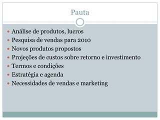 Pauta
Análise de produtos, lucros
Pesquisa de vendas para 2010
Novos produtos propostos
Projeções de custos sobre retorno e investimento
Termos e condições
Estratégia e agenda
Necessidades de vendas e marketing