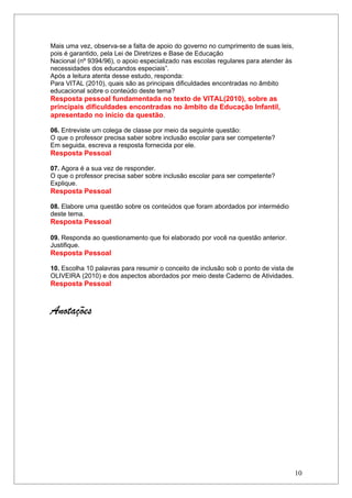 Mais uma vez, observa-se a falta de apoio do governo no cumprimento de suas leis,
pois é garantido, pela Lei de Diretrizes e Base de Educação
Nacional (nº 9394/96), o apoio especializado nas escolas regulares para atender às
necessidades dos educandos especiais”.
Após a leitura atenta desse estudo, responda:
Para VITAL (2010), quais são as principais dificuldades encontradas no âmbito
educacional sobre o conteúdo deste tema?
Resposta pessoal fundamentada no texto de VITAL(2010), sobre as
principais dificuldades encontradas no âmbito da Educação Infantil,
apresentado no início da questão.

06. Entreviste um colega de classe por meio da seguinte questão:
O que o professor precisa saber sobre inclusão escolar para ser competente?
Em seguida, escreva a resposta fornecida por ele.
Resposta Pessoal

07. Agora é a sua vez de responder.
O que o professor precisa saber sobre inclusão escolar para ser competente?
Explique.
Resposta Pessoal

08. Elabore uma questão sobre os conteúdos que foram abordados por intermédio
deste tema.
Resposta Pessoal

09. Responda ao questionamento que foi elaborado por você na questão anterior.
Justifique.
Resposta Pessoal

10. Escolha 10 palavras para resumir o conceito de inclusão sob o ponto de vista de
OLIVEIRA (2010) e dos aspectos abordados por meio deste Caderno de Atividades.
Resposta Pessoal


Anotações




                                                                                      10
 