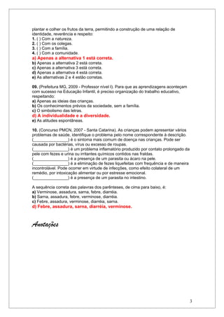 plantar e colher os frutos da terra, permitindo a construção de uma relação de
identidade, reverência e respeito:
1. ( ) Com a natureza.
2. ( ) Com os colegas.
3. ( ) Com a família.
4. ( ) Com a comunidade.
a) Apenas a alternativa 1 está correta.
b) Apenas a alternativa 2 está correta.
c) Apenas a alternativa 3 está correta.
d) Apenas a alternativa 4 está correta.
e) As alternativas 2 e 4 estão corretas.

09. (Prefeitura MG, 2009 - Professor nível I). Para que as aprendizagens aconteçam
com sucesso na Educação Infantil, é preciso organização do trabalho educativo,
respeitando:
a) Apenas as ideias das crianças.
b) Os conhecimentos prévios da sociedade, sem a família.
c) O simbolismo das letras.
d) A individualidade e a diversidade.
e) As atitudes espontâneas.

10. (Concurso PMCN, 2007 - Santa Catarina). As crianças podem apresentar vários
problemas de saúde, identifique o problema pelo nome correspondente à descrição.
(_______________) é o sintoma mais comum de doença nas crianças. Pode ser
causada por bactérias, vírus ou excesso de roupas.
(_______________) é um problema inflamatório produzido por contato prolongado da
pele com fezes e urina ou irritantes químicos contidos nas fraldas.
(_______________) é a presença de um parasita ou ácaro na pele.
(_______________) é a eliminação de fezes liquefeitas com frequência e de maneira
incontrolável. Pode ocorrer em virtude de infecções, como efeito colateral de um
remédio, por intoxicação alimentar ou por estresse emocional.
(_______________) é a presença de um parasita no intestino.

A sequência correta das palavras dos parênteses, de cima para baixo, é:
a) Verminose, assadura, sarna, febre, diarréia.
b) Sarna, assadura, febre, verminose, diarréia.
c) Febre, assadura, verminose, diarréia, sarna.
d) Febre, assadura, sarna, diarréia, verminose.



Anotações




                                                                                     3
 