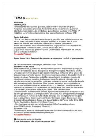 TEMA 6 (Págs. 137-140)
Atividades
INSTRUÇÕES
Para responder às seguintes questões, você deverá se organizar em grupo.
Responda às questões propostas, fundamentando-se nos conteúdos que foram
abordados neste caderno de atividades e que estão nos capítulos 12 (p.179) e 17
(p.227) do Livro-Texto desta disciplina. Siga as orientações do professor EAD.

Ponto de Partida
“Brincar com as crianças não é perder tempo, é ganhá-lo, se é triste ver meninos sem
escola, mais triste ainda é vê-los sentados enfileirados, em salas sem ar, com
exercícios estéreis, sem valor para a formação do homem”. (ANDRADE)
Fonte. disponível em: <http://falandodaeducacao.blogspot.com/2010/10/premiacao-
educador-nota-10-fundacao.html>. Acesso em: 02 abr. 2011.
O que essas palavras do grandioso Carlos Drummond de Andrade têm em comum
com o conteúdo deste tema?
Resposta Pessoal

Agora é com você! Responda às questões a seguir para conferir o que aprendeu.


01. Leia atentamente a reportagem da Revista Nova Escola:
Sílvia Ulisses de Jesus
Em Belo Horizonte, a professora da creche levou os bebês a reconhecer o corpo por
meio de brincadeiras, do uso do espelho e de experimentações. Atuando na creche,
uma etapa ainda muito pautada pelo assistencialismo, a professora Sílvia Ulisses de
Jesus conseguiu articular as duas dimensões mais importantes da Educação Infantil: o
cuidar e o educar. Para auxiliar os bebês a se conhecer e a explorar o mundo, ela
planejou um conjunto completo de atividades: desenho, pintura, interação com o
espelho e um tapete de sensações, músicas e imitação de gestos, movimentação pela
sala e experimentação de sabores. Sílvia também aproveitou as oportunidades de
educar nas atividades rotineiras. A hora do banho, por exemplo, transformava-se no
momento de conversar com os pequenos, de se aproximar pelo toque, de descrever o
que iria fazer (“Vamos lavar os seus pés, agora”) e de cantar músicas.
Com um contato estreito com as famílias, a professora mostrava que a creche não era
só um lugar para deixar as crianças durante o trabalho, mas principalmente um espaço
de aprendizagem. “Graças a muito estudo, consegui criar condições favoráveis para
que os pequenos se desenvolvam”, conta ela. Conheça o projeto desenvolvido pela
professora Sílvia Ulisses de Jesus, uma das vencedoras do Prêmio Victor Civita 2010.
Fonte: Revista Nova Escola, 2010. Disponível em:
<http://revistaescola.abril.com.br/educacao-infantil/0-a-3-anos/silvia-ulisses-
jesus-602407.shtml>. Acesso em: 02 abr.2011.
Agora responda:
Quais foram os aspectos contemplados por meio do trabalho desenvolvido por essa
educadora, que lhe rendeu merecida premiação?
Resposta Pessoal

02. Leia atentamente à entrevista:
O que distingue os três primeiros anos de vida?




                                                                                       4
 