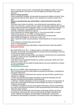 Esse é o período sensório-motor, caracterizado pela inteligência prática. O mundo é
algo a experimentar e conhecer por meio dos órgãos dos sentidos e das ações
corporais.
Como a criança aprende?
Presa à experiência imediata, ela necessita da presença dos objetos concretos. Seus
esquemas de ação são olhar, agarrar, ouvir, alcançar com a boca ou sentir com a
pele.
Quais os procedimentos para potencializar o desenvolvimento nessa faixa
etária?
A primeira coisa a fazer é incentivar o uso da ferramenta mais poderosa, que é o
corpo. Por meio dele, a criança entra em contato com texturas, temperaturas e gostos.
Outras ações são estimular a linguagem verbal - por meio de histórias e músicas - e a
imitação, entendendo a necessidade de reproduzir gestos e falas e procurando
valorizar a expressão individual de cada um.
Fonte: Entrevista com Denise Argolo Estill. in: O que não pode faltar na creche?.
Revista Nova Escola, ed. 217,2008. p.6. Disponível em:
<http://revistaescola.abril.com.br/educacao-infantil/0-a-3-anos/nao-pode-
faltar-428520.shtml?page=5>. Acesso em: 02 abr. 2011.
Agora, responda a estas mesmas questões, fundamentando-se no estudo do presente
tema.
O que distingue os três primeiros anos de vida?
Como a criança aprende?
Quais os procedimentos para potencializar o desenvolvimento nessa faixa etária?
Resposta Pessoal

03. (CONCURSO FJG, 2011 - Professor básico). A formação dos profissionais da
educação, para atender às especificidades do exercício de suas atividades, terá como
um dos seus princípios, entre outros:
“A presença de sólida formação básica, que propicie o conhecimento dos fundamentos
científicos e sociais de suas competências de trabalho”.
Fonte: disponível em:
<http://fjg.rio.rj.gov.br/publique/media/prova_professor_educacao_infantil_2011.pdf>.
Acesso em: 21 mar. 2011.
Por que a presença de uma sólida formação básica é de suma importância no âmbito
da Educação Infantil?
ATIVIDADEAVALIATIVA

04. (Concurso PMPP, 2009). Aponte falso (F) ou verdadeiro(V).
Para o acompanhamento da continuidade do processo de educação, a instituição de
Educação Infantil deve:
( ) Planejar e efetivar o acolhimento das crianças e de suas famílias, quando de seu
ingresso na instituição.
( ) Evitar que a família tenha acesso às práticas e rotinas da instituição para não
favorecer interferências descabidas e desnecessárias.
( ) Planejar o trabalho pedagógico reunindo as equipes da creche e da pré-escola, de
modo a dar continuidade ao processo de aprendizagem da criança, em diferentes
momentos de transição.
( ) Planejar a transição dos alunos da Educação Infantil para o Ensino Fundamental,
por meio de instrumentos burocráticos e pela responsabilização das famílias a quem
cabe zelar pelas crianças.
( ) Prever formas de articulação entre docentes da Educação Infantil e do Ensino
Fundamental, valorizando, por meio dos instrumentos de registro (portfólios das
turmas, relatórios de avaliação, documentação da frequência), o acesso aos
processos de aprendizagem vivenciados na Educação Infantil, para assegurar às



                                                                                       5
 