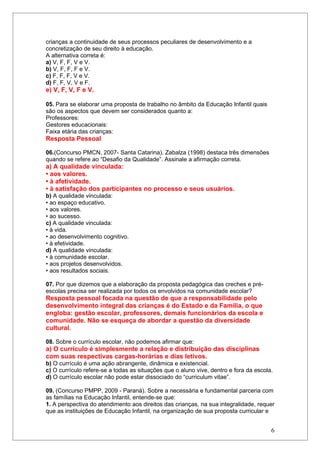 crianças a continuidade de seus processos peculiares de desenvolvimento e a
concretização de seu direito à educação.
A alternativa correta é:
a) V, F, F, V e V.
b) V, F, F, F e V.
c) F, F, F, V e V.
d) F, F, V, V e F.
e) V, F, V, F e V.

05. Para se elaborar uma proposta de trabalho no âmbito da Educação Infantil quais
são os aspectos que devem ser considerados quanto a:
Professores:
Gestores educacionais:
Faixa etária das crianças:
Resposta Pessoal

06.(Concurso PMCN, 2007- Santa Catarina). Zabalza (1998) destaca três dimensões
quando se refere ao “Desafio da Qualidade”. Assinale a afirmação correta.
a) A qualidade vinculada:
• aos valores.
• à afetividade.
• à satisfação dos participantes no processo e seus usuários.
b) A qualidade vinculada:
• ao espaço educativo.
• aos valores.
• ao sucesso.
c) A qualidade vinculada:
• à vida.
• ao desenvolvimento cognitivo.
• à efetividade.
d) A qualidade vinculada:
• à comunidade escolar.
• aos projetos desenvolvidos.
• aos resultados sociais.

07. Por que dizemos que a elaboração da proposta pedagógica das creches e pré-
escolas precisa ser realizada por todos os envolvidos na comunidade escolar?
Resposta pessoal focada na questão de que a responsabilidade pelo
desenvolvimento integral das crianças é do Estado e da Família, o que
engloba: gestão escolar, professores, demais funcionários da escola e
comunidade. Não se esqueça de abordar a questão da diversidade
cultural.

08. Sobre o currículo escolar, não podemos afirmar que:
a) O currículo é simplesmente a relação e distribuição das disciplinas
com suas respectivas cargas-horárias e dias letivos.
b) O currículo é uma ação abrangente, dinâmica e existencial.
c) O currículo refere-se a todas as situações que o aluno vive, dentro e fora da escola.
d) O currículo escolar não pode estar dissociado do “curriculum vitae”.

09. (Concurso PMPP, 2009 - Paraná). Sobre a necessária e fundamental parceria com
as famílias na Educação Infantil, entende-se que:
1. A perspectiva do atendimento aos direitos das crianças, na sua integralidade, requer
que as instituições de Educação Infantil, na organização de sua proposta curricular e


                                                                                       6
 