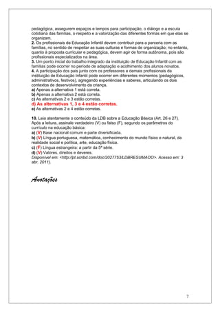 pedagógica, assegurem espaços e tempos para participação, o diálogo e a escuta
cotidiana das famílias, o respeito e a valorização das diferentes formas em que elas se
organizam.
2. Os profissionais da Educação Infantil devem contribuir para a parceria com as
famílias, no sentido de respeitar as suas culturas e formas de organização; no entanto,
quanto à proposta curricular e pedagógica, devem agir de forma autônoma, pois são
profissionais especializados na área.
3. Um ponto inicial do trabalho integrado da instituição de Educação Infantil com as
famílias pode ocorrer no período de adaptação e acolhimento dos alunos novatos.
4. A participação dos pais junto com os professores e demais profissionais da
instituição de Educação Infantil pode ocorrer em diferentes momentos (pedagógicos,
administrativos, festivos), agregando experiências e saberes, articulando os dois
contextos de desenvolvimento da criança.
a) Apenas a alternativa 1 está correta.
b) Apenas a alternativa 2 está correta.
c) As alternativas 2 e 3 estão corretas.
d) As alternativas 1, 3 e 4 estão corretas.
e) As alternativas 2 e 4 estão corretas.

10. Leia atentamente o conteúdo da LDB sobre a Educação Básica (Art. 26 e 27).
Após a leitura, assinale verdadeiro (V) ou falso (F), segundo os parâmetros do
currículo na educação básica:
a) (V) Base nacional comum e parte diversificada.
b) (V) Língua portuguesa, matemática, conhecimento do mundo físico e natural, da
realidade social e política, arte, educação física.
c) (F) Língua estrangeira: a partir da 5ª série.
d) (V) Valores, direitos e deveres.
Disponível em: <http://pt.scribd.com/doc/2027753/LDBRESUMAOO>. Acesso em: 3
abr. 2011).



Anotações




                                                                                      7
 