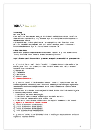 TEMA 7 (Págs. 145-147)

Atividades
INSTRUÇÕES
Para responder às questões a seguir, você deverá se fundamentar nos conteúdos
abordados no capítulo 18 (p.249). Para tal, siga as orientações iniciais dispostas no
item Ponto de partida.
Em seguida, responda às questões de 1 a 5, em grupos. Para finalizar a tarefa
proposta, responda às questões de 6 a 10, individualmente, visando estimular o
estudo independente. Siga as orientações do professor EAD.

Ponto de Partida
Neste item, a tarefa proposta será uma leitura do capítulo 18 (p.249) do seu Livro-
Texto (OLIVEIRA, 2010). Grife os aspectos mais importantes.

Agora é com você! Responda às questões a seguir para conferir o que aprendeu.


01. (Concurso PMSJ, 2007 - Santa Catarina). O processo contínuo que se inicia na
concepção e cessa com a morte, incluindo todos os aspectos do comportamento
humano, é denominado de:
a) Maturação.
b) Experiência.
c) Crescimento.
d) Aprendizagem.
e) Desenvolvimento.

02. (Concurso PMPG, 2009 - Paraná). Fávero e Outros (2007) apontam o fator de
diferenciação que é invocado para a indicação de serviços de educação especial ou
atendimento educacional especializado, assim como o direito que é visado em tal
atendimento.
Considerando as questões indicadas pelas autoras, aponte o fator de diferenciação e
o direito correspondente visado.
1. A deficiência e o direito à educação.
2. A deficiência como forma de diferenciação e o direito à cultura.
3. A peculiaridade da deficiência e os direitos civis.
4. A deficiência como fator de diferenciação e a negação do exercício dos direitos.
a) Apenas a alternativa 1 está correta.
b) Apenas a alternativa 2 está correta.
c) Apenas a alternativa 3 está correta.
d) Apenas a alternativa 4 está correta.
e) Todas as alternativas estão corretas.

03. (Concurso PMPG, 2009 - Paraná). Sobre as instituições especializadas e escolas
especiais, é correto afirmar:




                                                                                        8
 