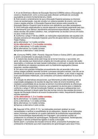 1. A Lei de Diretrizes e Bases da Educação Nacional (LDBEN) coloca a Educação de
Jovens e Adultos-EJA- como a única que pode oferecer certificado de conclusão
equivalente ao ensino fundamental e/ou médio.
2. Está correto o entendimento de que a Educação Especial perpassa os diversos
níveis de escolarização, mas ela constitui um sistema paralelo de ensino, com seus
níveis e etapas próprias. A Educação Especial deve sempre estar presente no
Educação Básica e Superior para os alunos com deficiência que dela necessitarem.
3. Uma instituição especializada ou escola especial é reconhecida justamente pelo tipo
de atendimento que oferece: atendimento educacional especializado. Sendo assim,
essas escolas não podem substituir, mas, complementar as escolas comuns em todos
os seus níveis de ensino.
4. Conforme o artigo nº 60 da LDBEN, as instituições especializadas são aquelas com
atuação exclusiva em Educação Especial, para fins de apoio técnico e financeiro pelo
Poder Público.
a) As alternativas 1 e 4 estão corretas.
b) As alternativas 1, 3 e 4 estão corretas.
c) As a alternativas 1 e 2 estão corretas.
d) As alternativas 3 e 4 estão corretas.
e) Apenas a alternativa 1 está correta.

04. (Concurso PMPG, 2009 - Paraná). Segundo Fávero e Outros (2007), são questões
a serem consideradas na educação inclusiva:
1. A maioria das escolas ainda está longe de se tornar inclusiva; o que existe, em
geral, são escolas que desenvolvem projetos de inclusão parcial, os quais não estão
associados a mudanças de base nessas instituições e continuam a atender aos alunos
com deficiência em espaços escolares semi ou totalmente segregados (classes
especiais, escolas especiais).
2. Um aluno com grandes limitações provavelmente não vai aprender tudo o que
outros colegas poderão assimilar durante o processo educativo escolar, mas ele vai se
beneficiar da convivência social e pode se beneficiar, também, a seu modo e segundo
suas possibilidades intelectuais, dos conteúdos curriculares trabalhados na sua sala
de aula.
3. A adoção de alternativas educacionais, que felizmente já estão fazendo parte da
organização pedagógica de escolas de algumas redes de ensino brasileiras, tem
revelado a possibilidade de as escolas se abrirem incondicionalmente às diferenças.
4. Em contextos educacionais inclusivos, que preparam os alunos para a cidadania,
conforme o artigo nº 205 da Constituição Federal, as crianças e adolescentes com
deficiências precisam e devem estar fora das turmas comuns das escolas de ensino
regular de Educação Infantil e do ensino fundamental e médio, frequentando classes e
escolas especiais.
a) As alternativas 1, 2 e 3 estão corretas.
b) As alternativas 1 e 3 estão corretas.
c) As a alternativas 1 e 2 estão corretas.
d) As alternativas 3 e 4 estão corretas.
e) Apenas a alternativa 4 está correta.

05. Segundo VITAL (2010, P.11), “as instituições precisam analisar as suas
necessidades e verificar a possibilidade de se adequarem. Apesar de as instituições
serem inclusivas, percebe-se um quadro deficiente de profissionais especializados,
como fonoaudiólogos especializados em linguagem, que poderiam auxiliar os
professores no processo de aprendizagem, terapeutas ocupacionais, fisioterapeutas,
psicólogos e demais profissionais ligados à saúde e educação.
Sendo assim, o processo de inclusão torna-se difícil, provocando frustrações aos
professores e familiares que criam expectativa de aprendizagem para seus fi lhos.



                                                                                      9
 