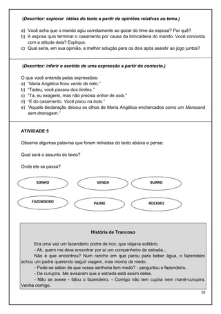 (Descritor: explorar idéias do texto a partir de opiniões relativas ao tema.)
a) Você acha que o marido agiu corretamente ao gozar do time da esposa? Por quê?
b) A esposa quis terminar o casamento por causa da brincadeira do marido. Você concorda
com a atitude dela? Explique.
c) Qual seria, em sua opinião, a melhor solução para os dois após assistir ao jogo juntos?

(Descritor: inferir o sentido de uma expressão a partir do contexto.)
O que você entende pelas expressões:
a) “Maria Angélica ficou verde de ódio.”
b) “Tadeu, você passou dos limites.”
c) “Ta, eu exagerei, mas não precisa entrar de sola.”
d) “E do casamento. Você pisou na bola.”
e) “Aquele declaração deixou os olhos de Maria Angélica encharcados como um Maracanã
sem drenagem.”

ATIVIDADE 5
Observe algumas palavras que foram retiradas do texto abaixo e pense:
Qual será o assunto do texto?
Onde ele se passa?

SONHO

FAZENDEIRO

VENDA

PADRE

BURRO

ROCEIRO

História de Trancoso
Era uma vez um fazendeiro podre de rico, que viajava solitário.
- Ah, quem me dera encontrar por aí um companheiro de estrada...
Não é que encontrou? Num rancho em que parou para beber água, o fazendeiro
achou um padre querendo seguir viagem, mas morria de medo.
- Pode-se saber de que vossa senhoria tem medo? - perguntou o fazendeiro.
- De curupira. Me avisaram que a estrada está assim deles.
- Não se avexe - falou o fazendeiro. - Comigo não tem cupira nem mané-curupira.
Venha comigo.
10

 