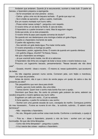 Andaram que andaram. Quando já ia escurecendo, ouviram a mata bulir. O padre se
benzeu, o fazendeiro preparou a espingarda.
- Se for encantado vai virar peneira - avisou.
- Calma - gritou uma voz de taquara rachada. - É gente que aqui vai.
- Se é cristão se aproxime - gritou o padre, medrosão.
Era um roceiro montado num burro velho.
- Posso entrar nesse cortejo? - perguntou com respeito.
O roceiro tinha um só dente na frente. E cara de bobo.
O fazendeiro e o padre torceram o nariz. Mas lá seguiram viagem.
Anda que anda, só os dois proseando.
O roceiro tinha lá papo para aquela conversa de doutor?
De quando em vez destampava uma moringa e bebia um gole d'água.
O padre e o fazendeiro morrendo de sede.
O padre não agüentou mais:
- Sou servido um gole desta água. Pra matar minha sede.
O roceiro emprestou a moringa ao padre.
O fazendeiro, porém, agüentou firme. O roceiro de quando em quando ofertava:
- Um golinho d'água, nhonhô? Tá fresca, fresca...
Até que o fazendeiro se entregou:
- Já que vosmicê tanto insiste, me dê cá a saborosa.
O fazendeiro não tinha era coragem de botar a boca onde o roceiro botava a sua.
Procurou um lugarzinho lascado, pensamentando: "Nesse lascado ele não deve
usar".
- Gozado, nhonhô - disse o roceiro. - É mesmo aí, nesse quebradinho, que acostumo
de beber.
Os três viajantes pararam numa venda. Comeram jabá, com feijão e mandioca,
depois um copo de jurubeba.
Antes de dormir, não é que o dono da venda pegou um queijo de cabra e deu de
presente pra eles?
Tão pequetitinho que nem dava para dividir.
O padre, que era muito sabido, deu uma idéia:
- Vamos dormir. Quem tiver o sonho mais bonito fica com o queijo.
Dormiram que Deus deu. No canto do primeiro galo pularam da cama, selaram os
cavalos enquanto o roceiro ajeitava seu burro velho.
Engoliram um café com vento... E pé na estrada.
A fome apertou, o padre foi contando o seu sonho:
- Sonhei com uma grande escada de ouro, cravejada de marfim. Começava juntinho
do meu travesseiro... Furava as nuvens lá em riba... Ia subindo, subindo... E sabem onde
terminava?
- Não - respondeu o fazendeiro.
- No céu. Ninguém pode sonhar coisa mais bonita. Conforme o combinado, o queijo é
meu.
- Pois eu - disse o fazendeiro, picando o rolo de fumo - sonhei com um lugar
iluminadão. Só que não tinha lâmpadas.
- Como não tinha lâmpadas? - perguntou o padre.
- A luz nascia das coisas - explicou o fazendeiro.
11

 