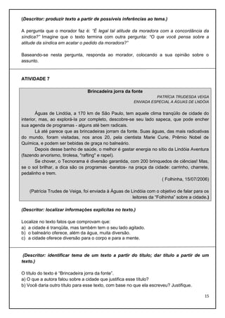 (Descritor: produzir texto a partir de possíveis inferências ao tema.)
A pergunta que o morador faz é: “É legal tal atitude da moradora com a concordância da
síndica?” Imagine que o texto termina com outra pergunta: “O que você pensa sobre a
atitude da síndica em acatar o pedido da moradora?”
Baseando-se nesta pergunta, responda ao morador, colocando a sua opinião sobre o
assunto.

ATIVIDADE 7
Brincadeira jorra da fonte
PATRÍCIA TRUDESDA VEIGA
ENVlADA ESPECIAL A ÁGUAS DE LNDÓIA

Águas de Lindóia, a 170 km de São Paulo, tem aquele clima tranqüilo de cidade do
interior, mas, ao explorá-Ia por completo, descobre-se seu lado sapeca, que pode encher
sua agenda de programas - alguns até bem radicais.
Lá até parece que as brincadeiras jorram da fonte. Suas águas, das mais radioativas
do mundo, foram visitadas, nos anos 20, pela cientista Marie Curie, Prêmio Nobel de
Química, e podem ser bebidas de graça no balneário.
Depois desse banho de saúde, o melhor é gastar energia no sítio da Lindóia Aventura
(fazendo arvorismo, tirolesa, "rafting" e rapeI).
Se chover, o Tecnorama é diversão garantida, com 200 brinquedos de ciências! Mas,
se o sol brilhar, a dica são os programas -baratos- na praça da cidade: carrinho, charrete,
pedalinho e trem.
( Folhinha, 15/07/2006)
(Patrícia Trudes de Veiga, foi enviada à Águas de Lindóia com o objetivo de falar para os
leitores da “Folhinha” sobre a cidade.)
(Descritor: localizar informações explícitas no texto.)
Localize no texto fatos que comprovam que:
a) a cidade é tranqüila, mas também tem o seu lado agitado.
b) o balneário oferece, além da água, muita diversão.
c) a cidade oferece diversão para o corpo e para a mente.

(Descritor: identificar tema de um texto a partir do título; dar título a partir de um
texto.)
O título do texto é “Brincadeira jorra da fonte”.
a) O que a autora falou sobre a cidade que justifica esse título?
b) Você daria outro título para esse texto, com base no que ela escreveu? Justifique.
15

 