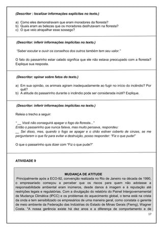(Descritor : localizar informações explícitas no texto.)
a) Como eles demonstravam que eram moradores da floresta?
b) Quais eram as belezas que os moradores desfrutavam na floresta?
c) O que veio atrapalhar esse sossego?

(Descritor: inferir informações implícitas no texto.)
“Saber escutar e ouvir os conselhos dos outros também tem seu valor.”
O fato do passarinho estar calado significa que ele não estava preocupado com a floresta?
Explique sua resposta.

(Descritor: opinar sobre fatos do texto.)
a) Em sua opinião, os animais agiram inadequadamente ao fugir no início do incêndio? Por
quê?
b) A atitude do passarinho durante o incêndio pode ser considerada inútil? Explique.

(Descritor: inferir informações implícitas no texto.)
Releia o trecho a seguir:
“ __ Você não conseguirá apagar o fogo da floresta...”
Então o passarinho que nunca falava, mas muito pensava, respondeu:
__ Sei disso, mas, quando o fogo se apagar e o chão estiver coberto de cinzas, se me
perguntarem o que fiz para evitar a destruição, posso responder: “Fiz o que pude!”
O que o passarinho quis dizer com “Fiz o que pude?”

ATIVIDADE 9

MUDANÇA DE ATITUDE
Principalmente após a ECO-92, convenção realizada no Rio de Janeiro na década de 1990,
o empresariado começou a perceber que os riscos para quem não adotasse a
responsabilidade ambiental eram inúmeros, desde danos à imagem e à reputação até
restrições legais e regulatórias. Com a divulgação do relatório do Painel Intergovernamental
de Mudança Climática (lPCC) e os problemas do aquecimento global, o tema está na crista
da onda e tem sensibilizado os empresários de uma maneira geral, como constata o gerente
de meio ambiente da Federação das Indústrias do Estado de Minas Gerais (Fiemg), Wagner
Costa. "A nossa gerência existe há dez anos e a diferença de comportamento e de
17

 