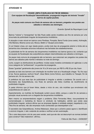 ATIVIDADE 10
CIDADE LIMPA É BURLADA NO FIM DE SEMANA
Com equipes de fiscalização"desmobilizadas, propaganda irregular de imóveis "invade"
bairros da capital paulista.
As peças mais comuns nos finais de semana são os banners, pregados nos postes aos
sábados e retirados aos domingos.
Evandro Spinelli da Reportagem Local
Bairros "nobres" e "emergentes" de São Paulo estão sendo invadidos aos fins de semana por uma
enxurrada de publicidade irregular de lançamentos imobiliários.
A situação é mais visível em bairros como Perdizes, Pompéia, Barra Funda (zona oeste), Aclimação,
Vila Mariana, Moema (zona sul), Mooca, Belém e Tatuapé (zona leste).
A Lei Cidade Limpa, em vigor desde janeiro, proíbe todo tipo de propaganda exterior e limita até os
tamanhos dos chamados anúncios indicativos nas fachadas dos estabelecimentos.
A publicidade de fim de semana dos lançamentos imobiliários nos bairros ignora a lei, contando que
as equipes de fiscalização das subprefeituras estejam desmobilizadas aos sábados e domingos.
As peças mais comuns de propaganda são os banners, que costumam ser pregados nos postes dos
bairros aos sábados pela manhã e retirados na noite de domingo.
Junto, surgem os distribuidores de panfletos -muitas vezes modelos contratadas em agências- e uma
nova categoria de "profissionais": os guardas de propaganda.
Esses "guardas" geralmente são jovens de 16 a 24 anos que; por R$15 a R$ 25 por dia, ficam
paradas ao lado dos banners com orientação de recolher tudo se a fiscalização chegar. ''Eu fico aqui
à toa. Nunca apareceu nenhum fiscal", disse Maria (nome fictício), que trabalha no Tatuapé, fim de
semana sim, fim de semana não.
A prefeitura diz que esse tipo de publicidade é irregular e admite o problema. De acordo com a
Secretaria das Subprefeituras, nos finais de semana são feitos mutirões de recolhimento de
publicidade irregular.
A pasta informou que já foram feitos, desde o início do ano, oito mutirões que envolveram oito
subprefeituras em cada um.
Aparentemente, os mutirões de fiscalização surtem pouco efeito, porque a cada fim de semana a
poluição visual aumenta com a chegada dos lançamentos imobiliários.
Nem mesmo os empreendedores negam o problema. Elbio Fernandez Mera, vice-presidente de
comercialização e marketing do Secovi (o sindicato da habitação), admite que exista essa
publicidade irregular, embora afirme que as empresas ligadas à entidade estejam respeitando a lei.
"Nos fins de semana, não são empresas muito conhecidas que desrespeitam a lei."
O secretário das Subprefeituras, Andrea Matarazzo, disse que o próximo passo agora é, identificado
o anúncio irregular, ir até o estande de vendas e verificar se tem autorização.
"Se o cara descumpre a lei de cara para vender, será que ele não vai descumprir as normas também
para construir? São malandros", afirmou.
Folha de São Paulo – 23/09/2007
20

 